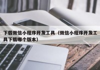 下载微信小程序开发工具（微信小程序开发工具下载哪个版本）